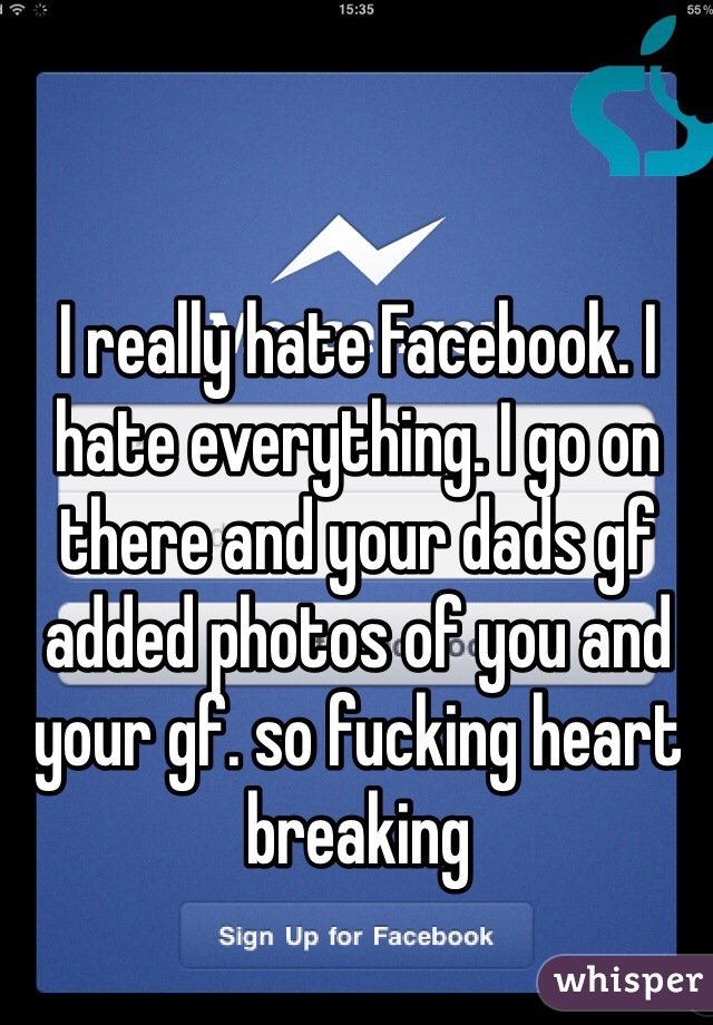 I really hate Facebook. I hate everything. I go on there and your dads gf added photos of you and your gf. so fucking heart breaking 