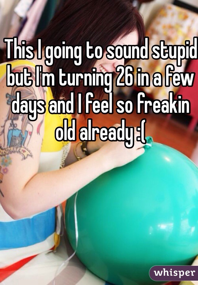 This I going to sound stupid but I'm turning 26 in a few days and I feel so freakin old already :( 