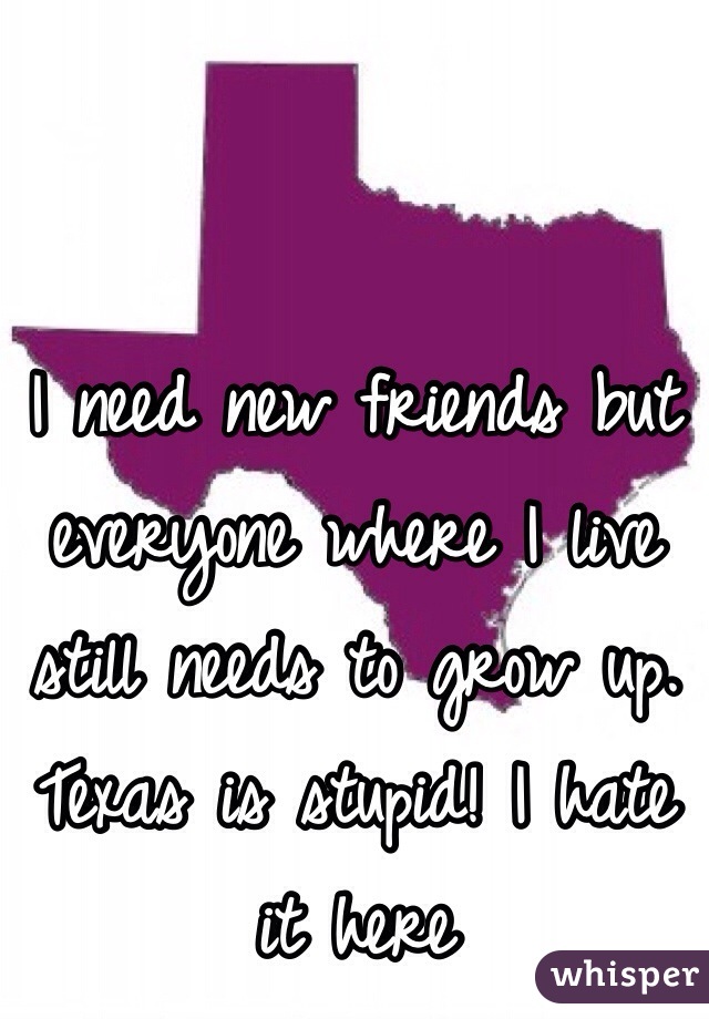 I need new friends but everyone where I live still needs to grow up. Texas is stupid! I hate it here