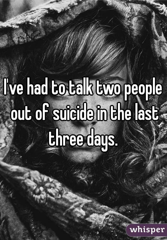 I've had to talk two people out of suicide in the last three days. 