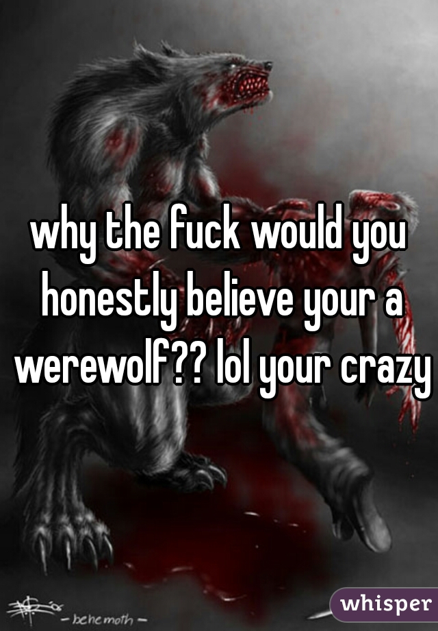 why the fuck would you honestly believe your a werewolf?? lol your crazy 