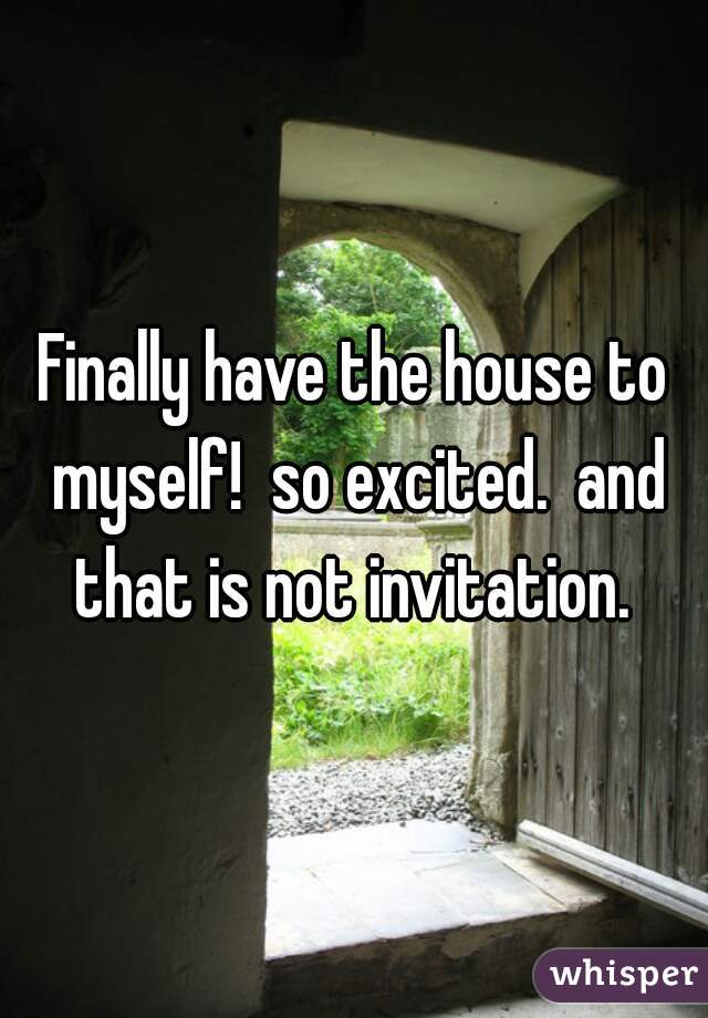 Finally have the house to myself!  so excited.  and that is not invitation. 