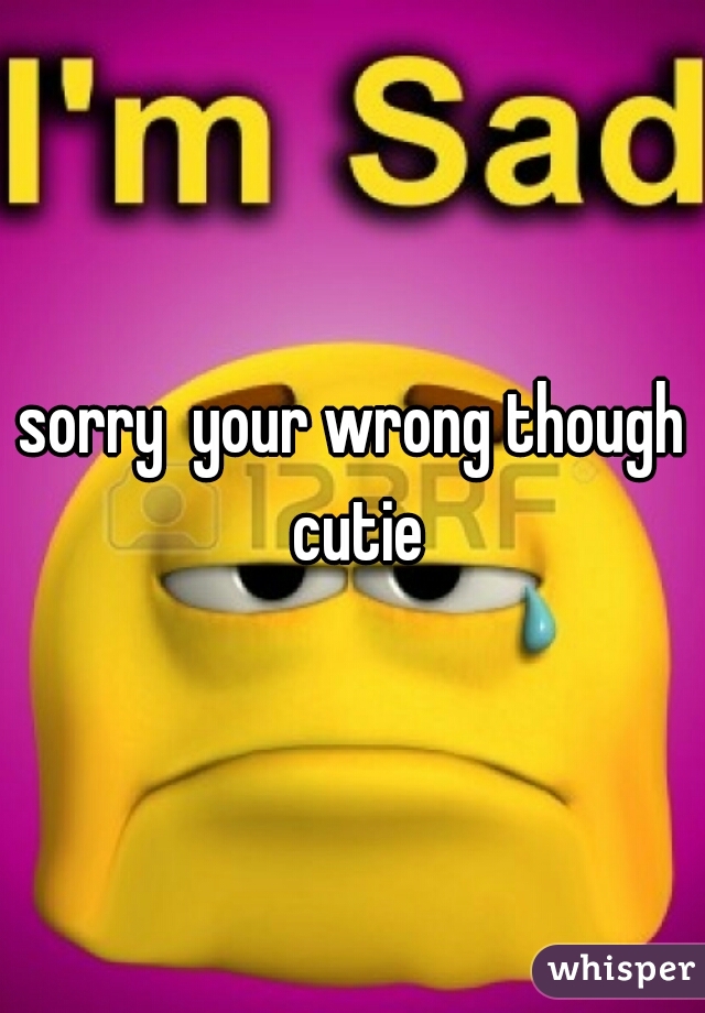 sorry  your wrong though cutie