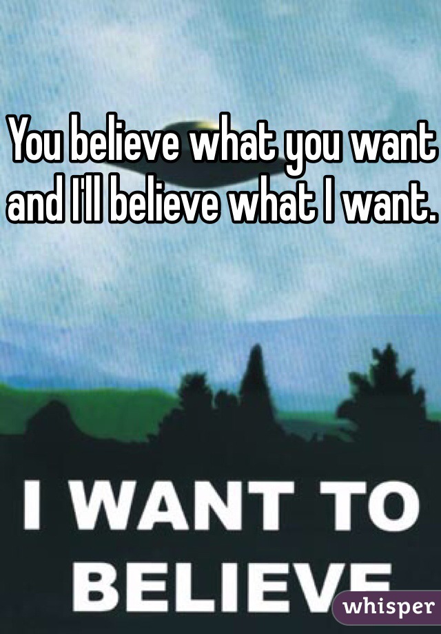 You believe what you want and I'll believe what I want.