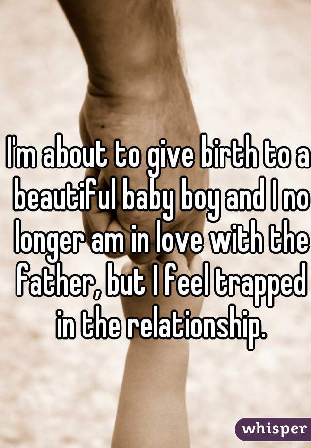 I'm about to give birth to a beautiful baby boy and I no longer am in love with the father, but I feel trapped in the relationship.