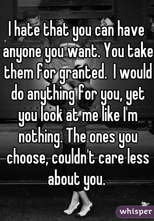 I hate that you can have anyone you want. You take them for granted.  I would do anything for you, yet you look at me like I'm nothing. The ones you choose, couldn't care less about you. 