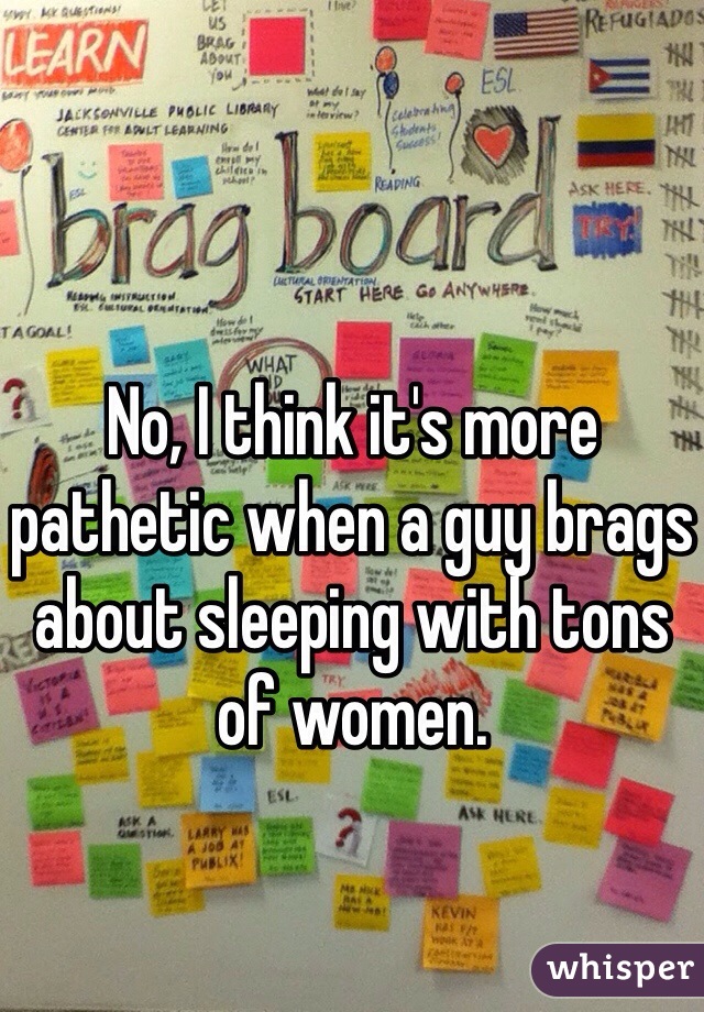 No, I think it's more pathetic when a guy brags about sleeping with tons of women.