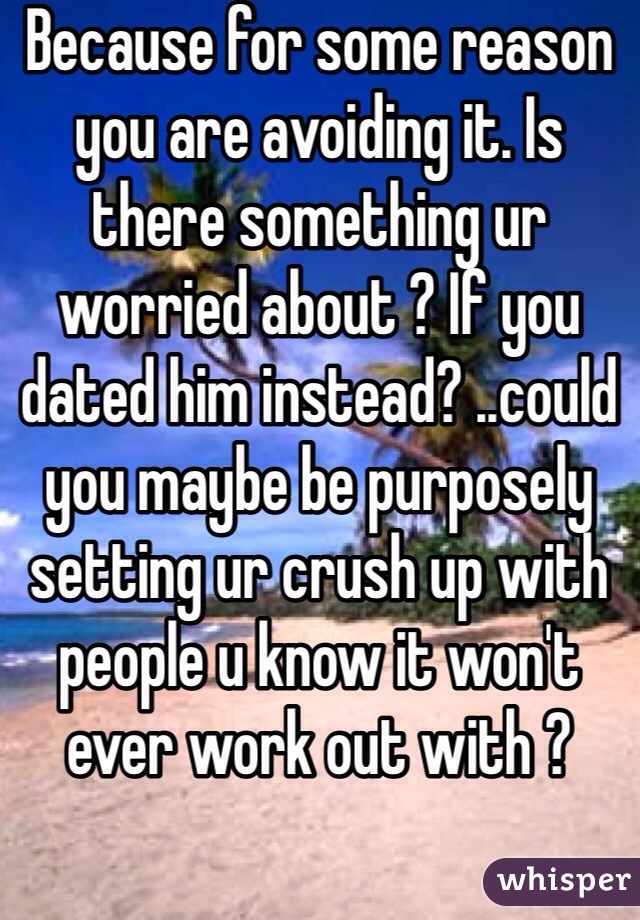Because for some reason you are avoiding it. Is there something ur worried about ? If you dated him instead? ..could you maybe be purposely setting ur crush up with people u know it won't ever work out with ? 