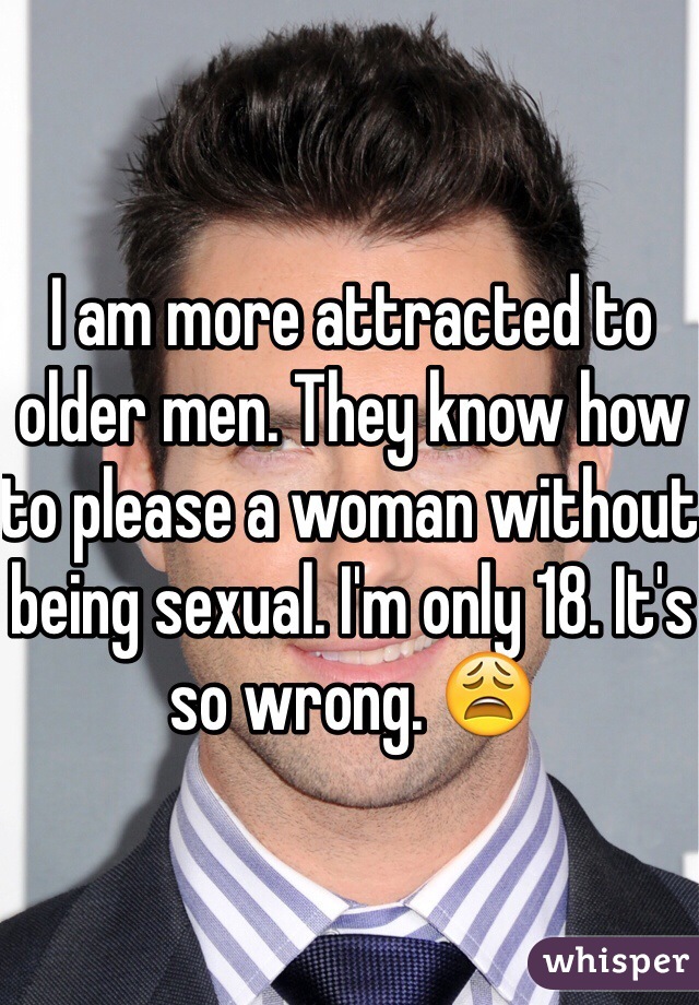I am more attracted to older men. They know how to please a woman without being sexual. I'm only 18. It's so wrong. 😩