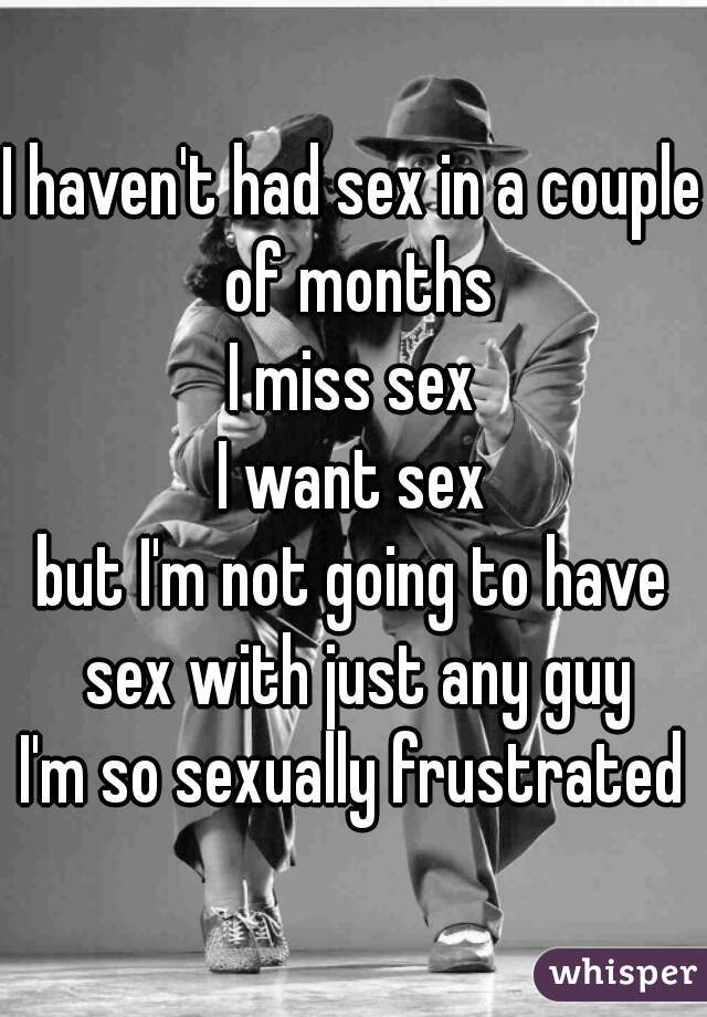 I haven't had sex in a couple of months
I miss sex
I want sex
but I'm not going to have sex with just any guy
I'm so sexually frustrated