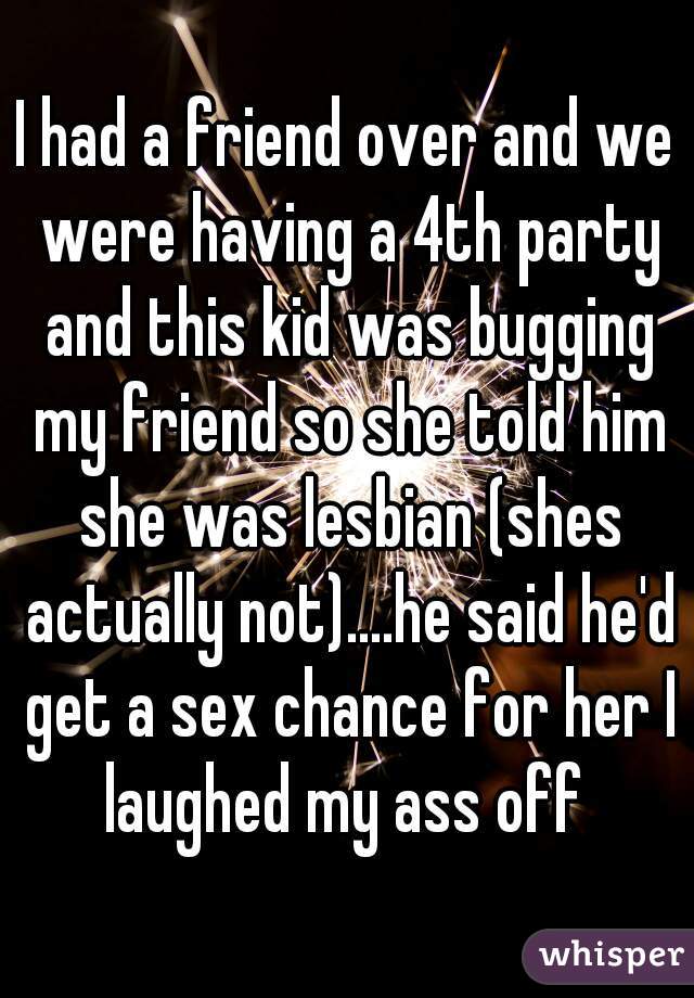 I had a friend over and we were having a 4th party and this kid was bugging my friend so she told him she was lesbian (shes actually not)....he said he'd get a sex chance for her I laughed my ass off 