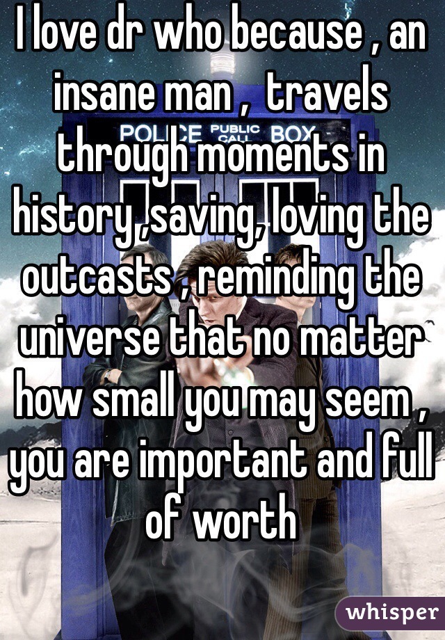 I love dr who because , an insane man ,  travels through moments in history ,saving, loving the outcasts , reminding the universe that no matter how small you may seem , you are important and full of worth 