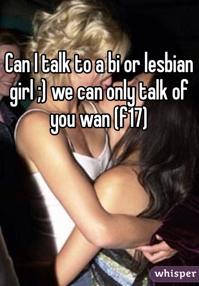 Can I talk to a bi or lesbian girl ;) we can only talk of you wan (f17)