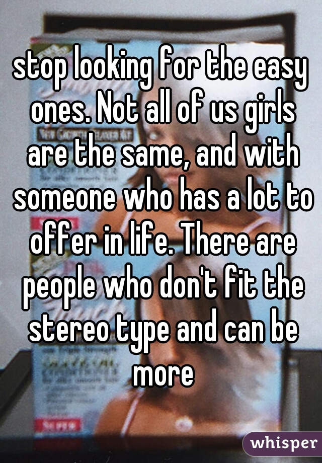 stop looking for the easy ones. Not all of us girls are the same, and with someone who has a lot to offer in life. There are people who don't fit the stereo type and can be more