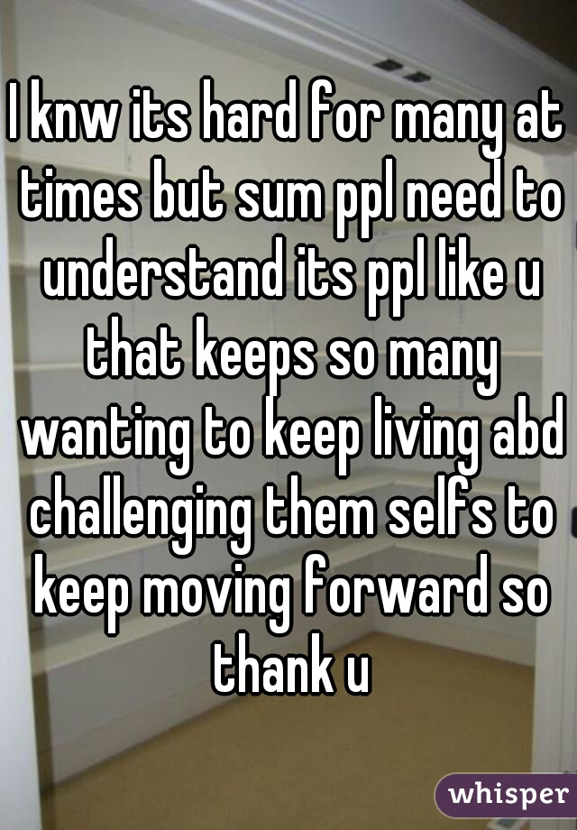 I knw its hard for many at times but sum ppl need to understand its ppl like u that keeps so many wanting to keep living abd challenging them selfs to keep moving forward so thank u