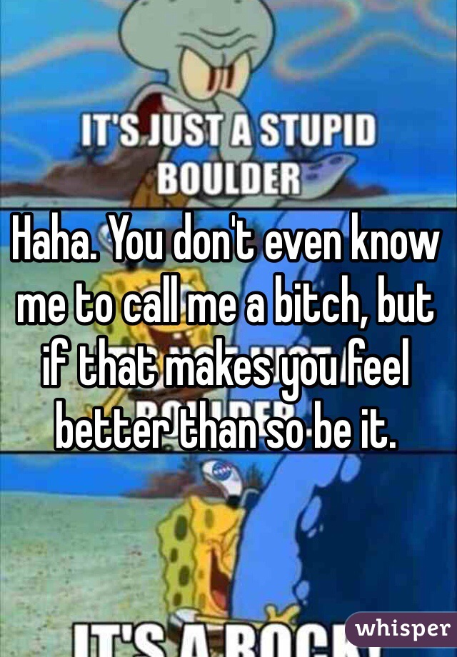 Haha. You don't even know me to call me a bitch, but if that makes you feel better than so be it.