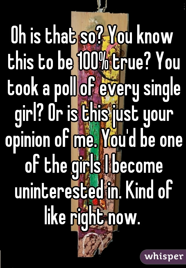 Oh is that so? You know this to be 100% true? You took a poll of every single girl? Or is this just your opinion of me. You'd be one of the girls I become uninterested in. Kind of like right now. 