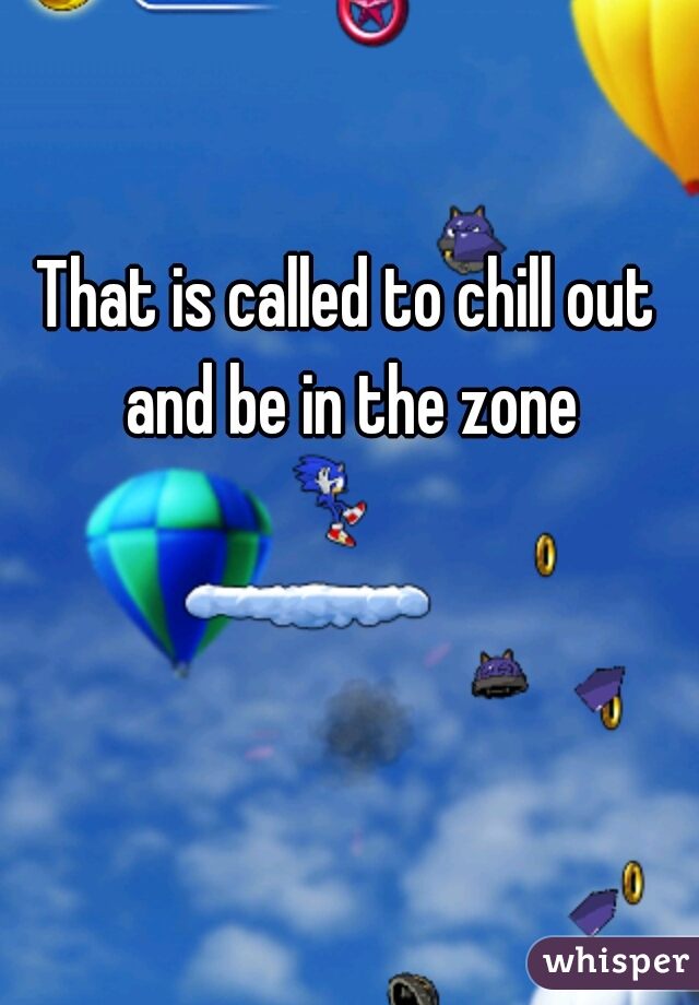 That is called to chill out and be in the zone