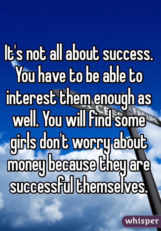 It's not all about success. You have to be able to interest them enough as well. You will find some girls don't worry about money because they are successful themselves.