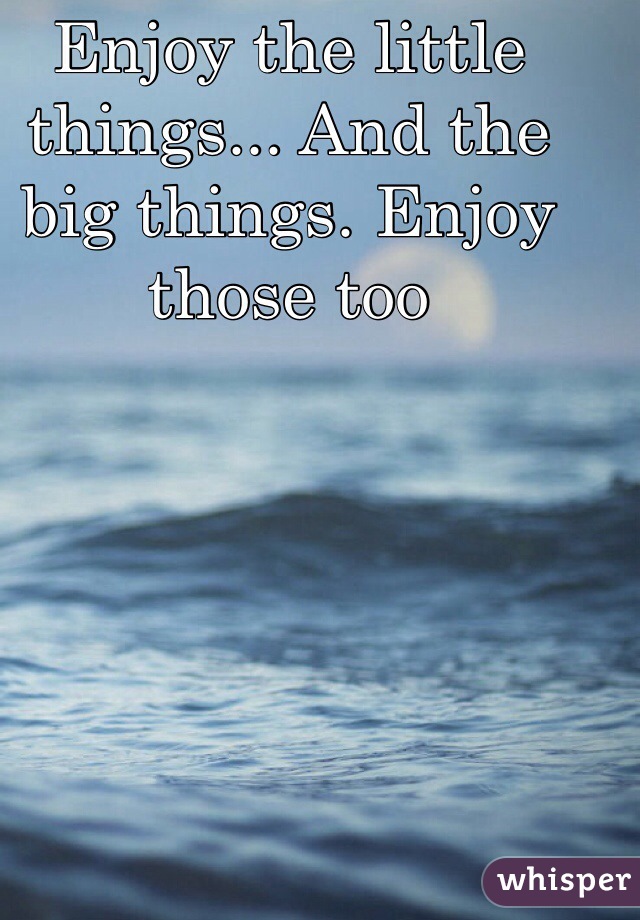 Enjoy the little things... And the big things. Enjoy those too 