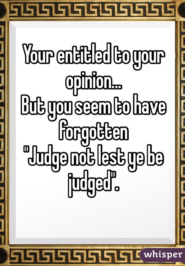 Your entitled to your opinion...
But you seem to have forgotten
"Judge not lest ye be judged".