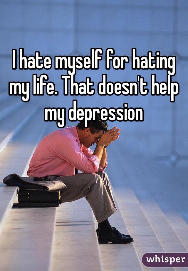 I hate myself for hating my life. That doesn't help my depression 