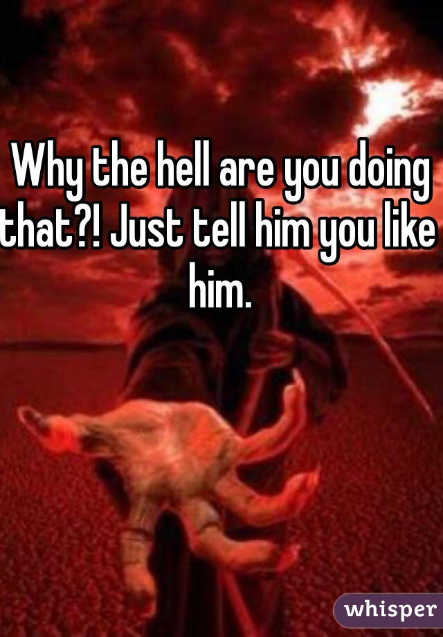 Why the hell are you doing that?! Just tell him you like him.
