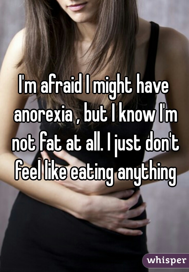 I'm afraid I might have anorexia , but I know I'm not fat at all. I just don't feel like eating anything