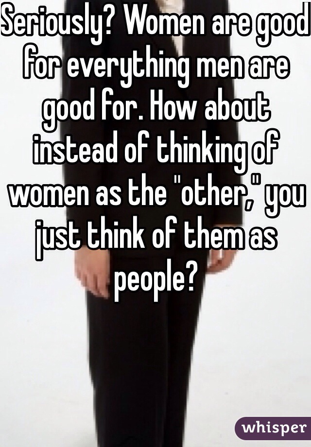 Seriously? Women are good for everything men are good for. How about instead of thinking of women as the "other," you just think of them as people? 