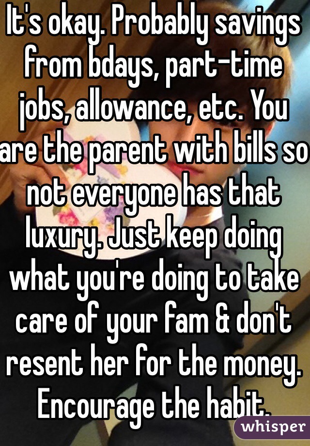 It's okay. Probably savings from bdays, part-time jobs, allowance, etc. You are the parent with bills so not everyone has that luxury. Just keep doing what you're doing to take care of your fam & don't resent her for the money. Encourage the habit.