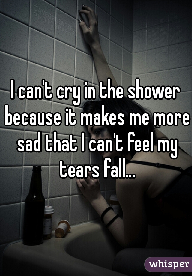 I can't cry in the shower because it makes me more sad that I can't feel my tears fall...