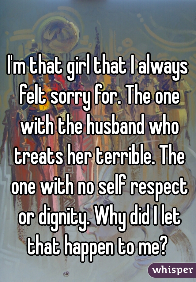 I'm that girl that I always felt sorry for. The one with the husband who treats her terrible. The one with no self respect or dignity. Why did I let that happen to me? 