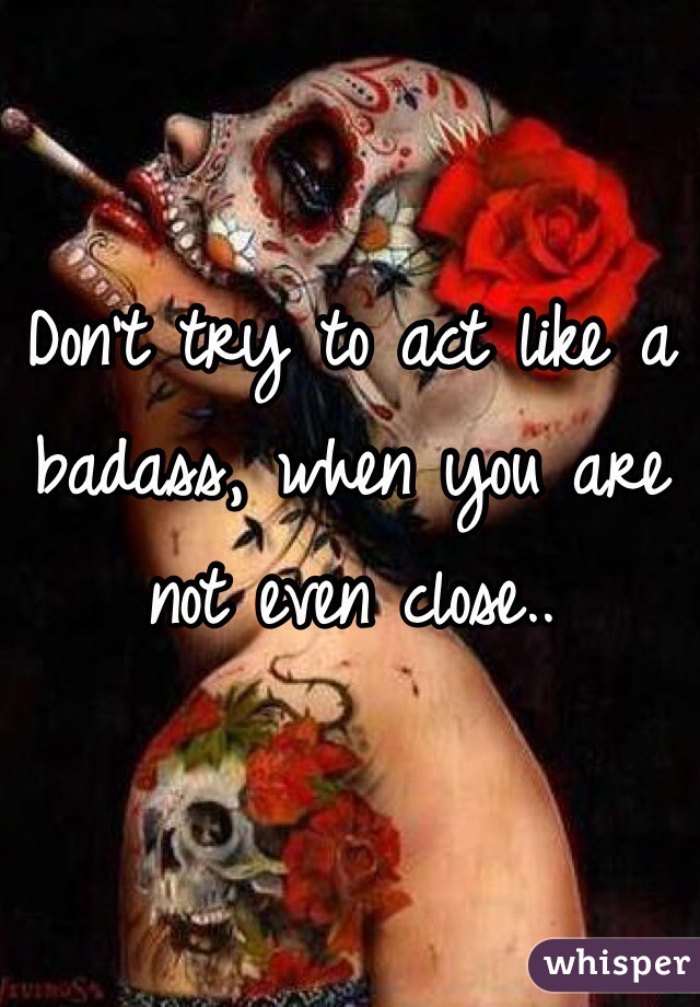Don't try to act like a badass, when you are not even close..