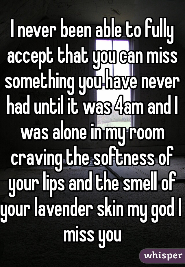 I never been able to fully accept that you can miss something you have never had until it was 4am and I was alone in my room craving the softness of your lips and the smell of your lavender skin my god I miss you