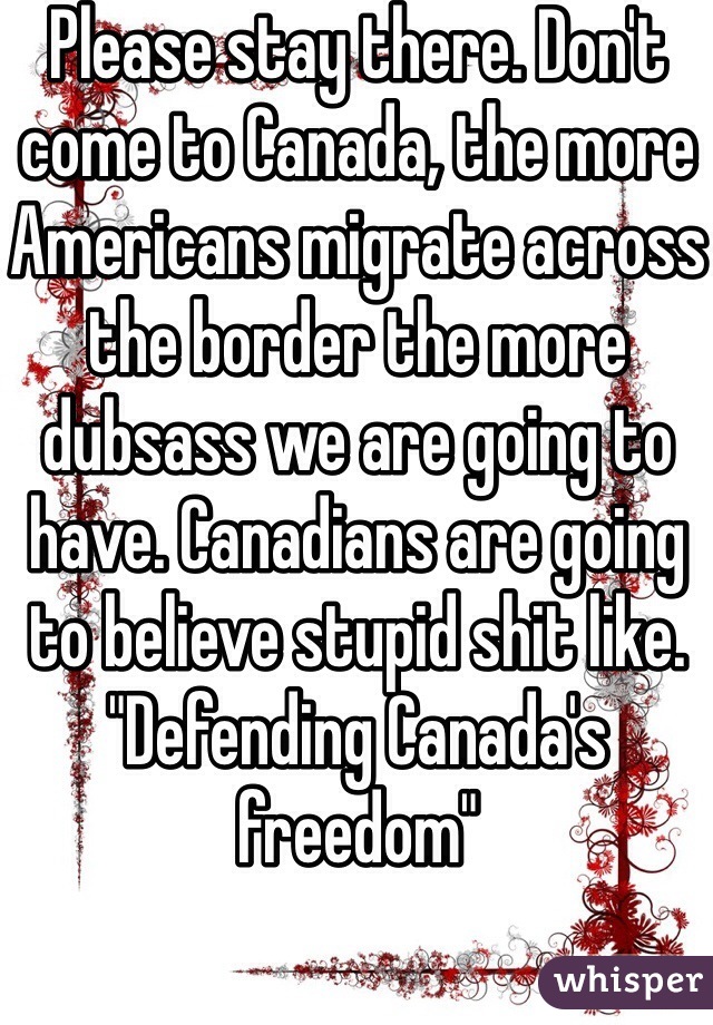 Please stay there. Don't come to Canada, the more Americans migrate across the border the more dubsass we are going to have. Canadians are going to believe stupid shit like. "Defending Canada's freedom" 