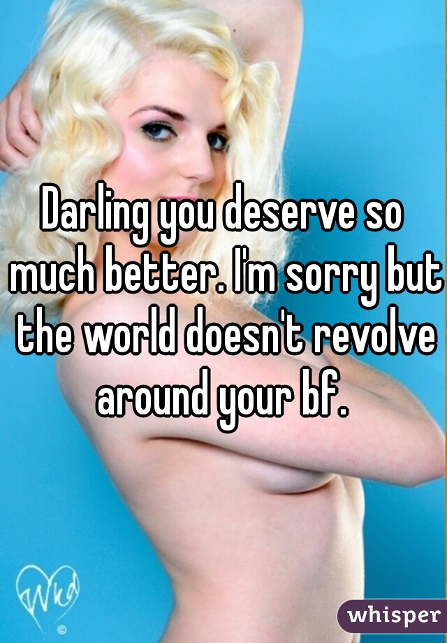 Darling you deserve so much better. I'm sorry but the world doesn't revolve around your bf. 