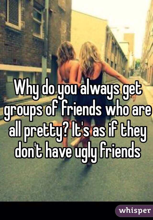 Why do you always get groups of friends who are all pretty? It's as if they don't have ugly friends 