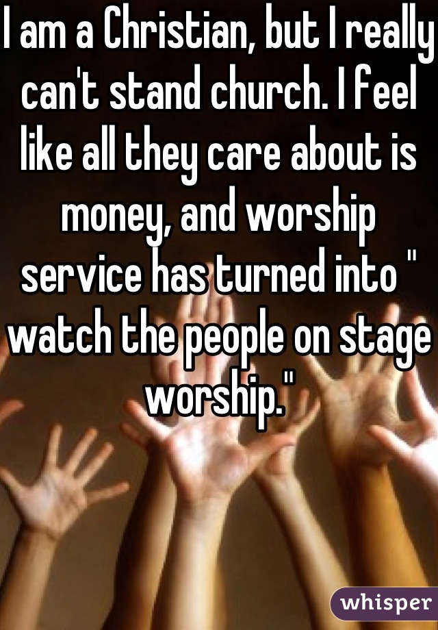 I am a Christian, but I really can't stand church. I feel like all they care about is money, and worship service has turned into " watch the people on stage worship."