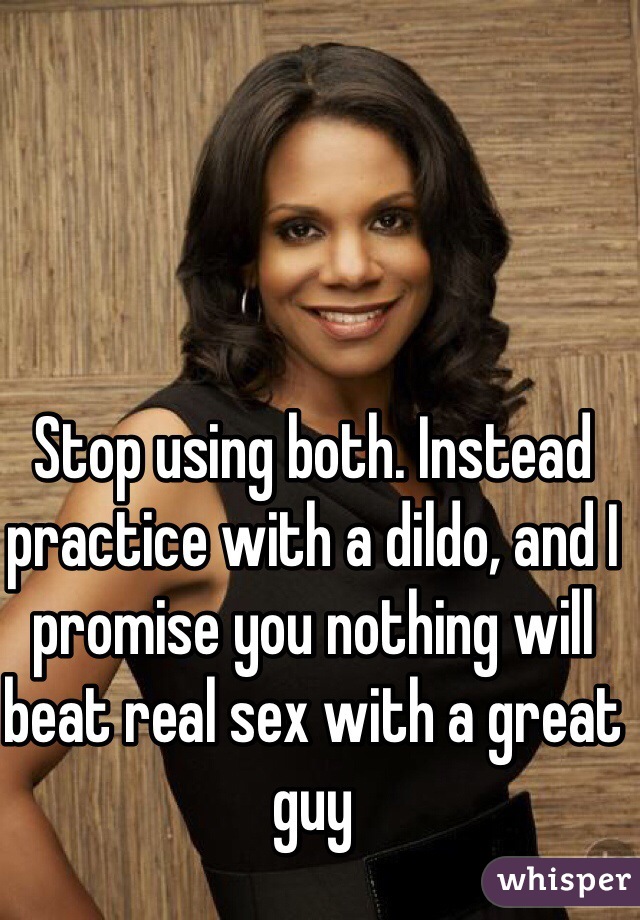 Stop using both. Instead practice with a dildo, and I promise you nothing will beat real sex with a great guy