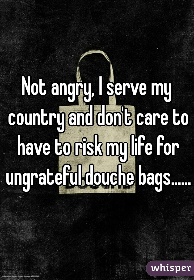 Not angry, I serve my country and don't care to have to risk my life for ungrateful douche bags......