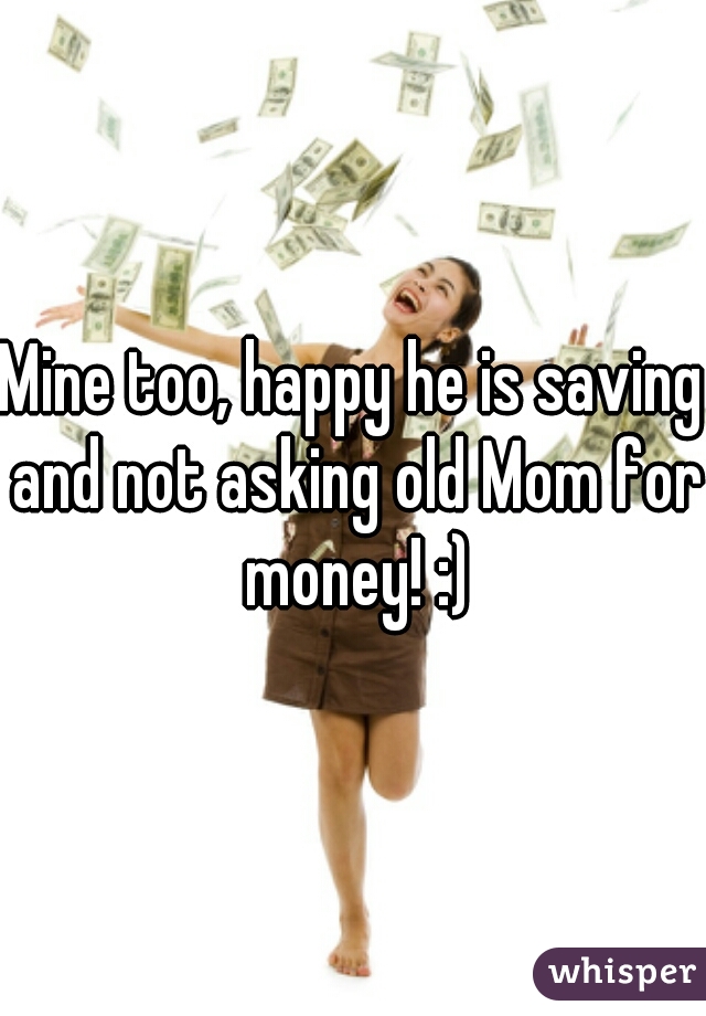Mine too, happy he is saving and not asking old Mom for money! :)