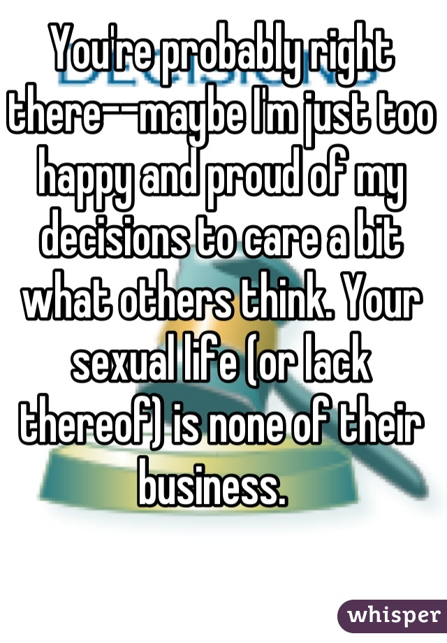 You're probably right there--maybe I'm just too happy and proud of my decisions to care a bit what others think. Your sexual life (or lack thereof) is none of their business.  