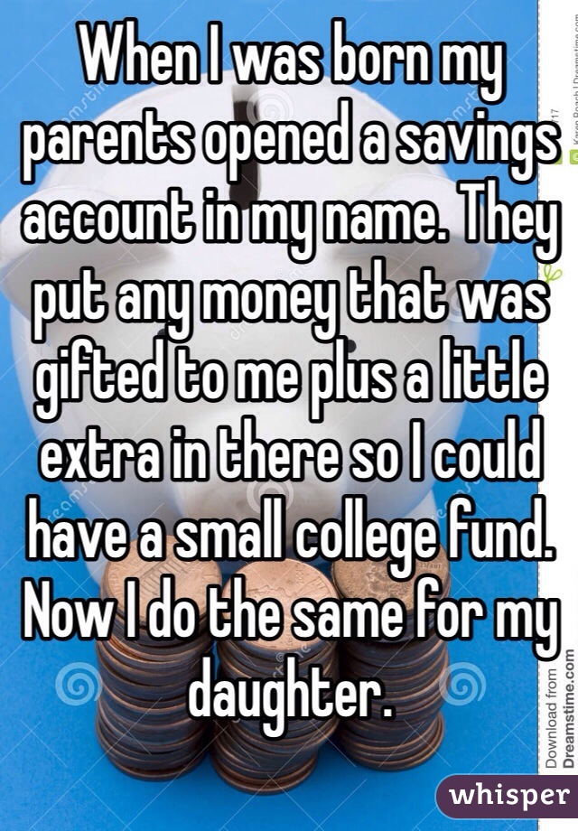 When I was born my parents opened a savings account in my name. They put any money that was gifted to me plus a little extra in there so I could have a small college fund. Now I do the same for my daughter.