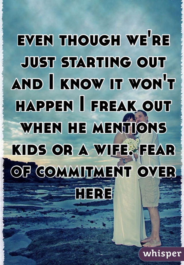even though we're just starting out and I know it won't happen I freak out when he mentions kids or a wife. fear of commitment over here