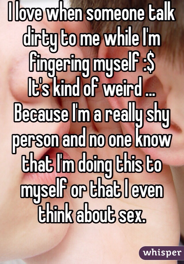 I love when someone talk dirty to me while I'm fingering myself :$ 
It's kind of weird ... Because I'm a really shy person and no one know that I'm doing this to myself or that I even think about sex.  