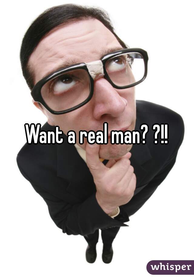 Want a real man? ?!!
