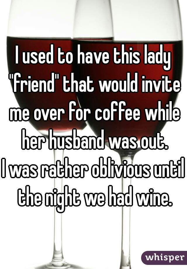 I used to have this lady "friend" that would invite me over for coffee while her husband was out.
I was rather oblivious until the night we had wine.