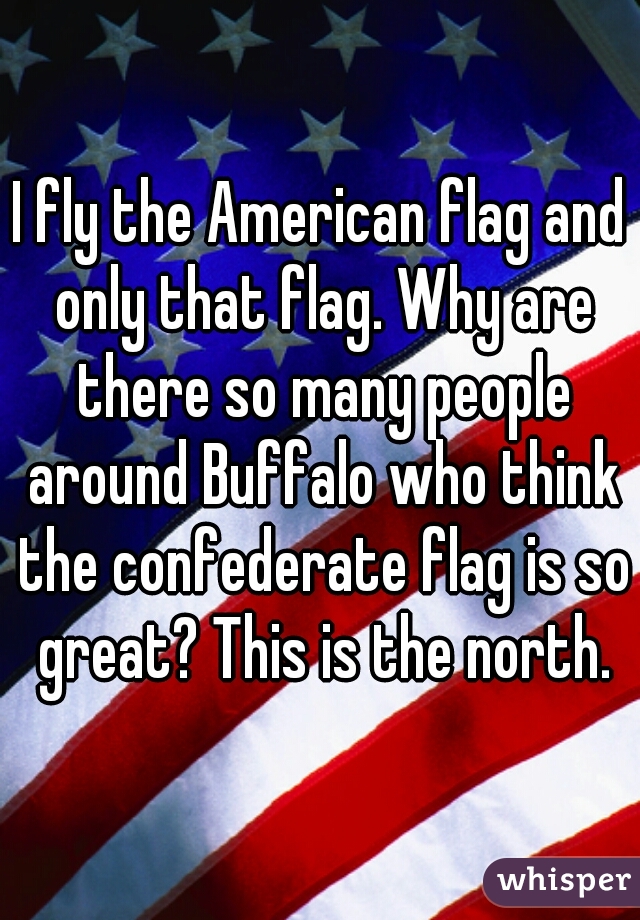 I fly the American flag and only that flag. Why are there so many people around Buffalo who think the confederate flag is so great? This is the north.