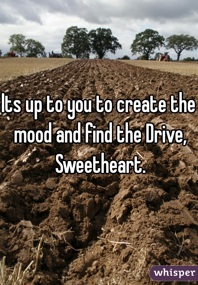 Its up to you to create the mood and find the Drive, Sweetheart.