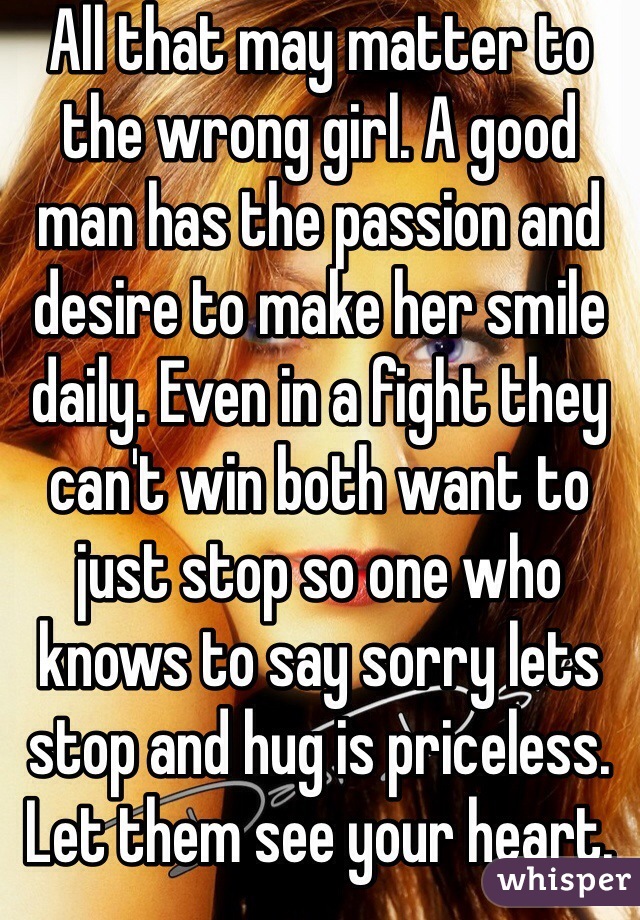 All that may matter to the wrong girl. A good man has the passion and desire to make her smile daily. Even in a fight they can't win both want to just stop so one who knows to say sorry lets stop and hug is priceless. Let them see your heart. 